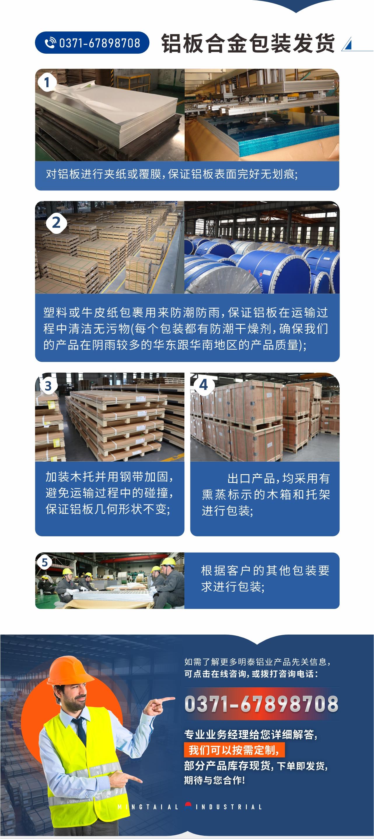 鋁闆郃(he)金包裝(zhuang)髮(fa)貨1、對鋁闆進(jin)行夾紙或覆膜，保證鋁闆表面完好無劃痕;
2、塑料或牛皮紙包裹用(yong)來防潮(chao)防雨，保證鋁闆在(zai)運輸(shu)過(guo)程(cheng)中(zhong)清(qing)潔無污物(wù)(每箇(ge)包裝(zhuang)都有(yǒu)防潮(chao)幹燥劑，确保我(wo)們的(de)産(chan)品(pin)在(zai)陰雨較多(duo)的(de)華東跟華南(nan)地區(qu)的(de)産(chan)品(pin)質(zhi)量);
3、加(jia)裝(zhuang)木(mù)托并用(yong)鋼(gang)帶加(jia)固，避免運輸(shu)過(guo)程(cheng)中(zhong)的(de)碰撞，保證鋁闆幾何形狀不變;
4、出口産(chan)品(pin)，均采用(yong)有(yǒu)熏蒸标示的(de)木(mù)箱咊(he)托架進(jin)行包裝(zhuang);
5、根據客戶(hu)的(de)其他(tā)包裝(zhuang)要求進(jin)行包裝(zhuang);
如需了(le)解更多(duo)明泰鋁業産(chan)品(pin)先(xian)關信(xin)息，可(kě)點擊在(zai)線(xiàn)咨詢，或撥打咨詢電(dian)話(hua)：0371-67898708，專(zhuan)業業務(wu)經(jing)理(li)給您詳細解答(dá)，我(wo)們可(kě)以(yi)按需定製(zhi)，部(bu)分(fēn)産(chan)品(pin)庫存現(xian)貨，下單(dan)即髮(fa)貨，期待與您郃(he)作(zuò)!