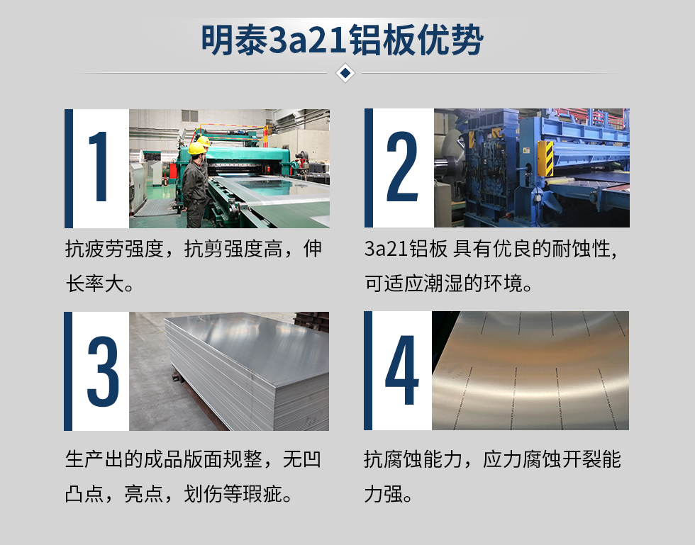 明泰3a21鋁闆優(you)勢(shi)
　　1、抗疲勞強度，抗剪強度高(gao)，伸長(zhang)率大(da)。
　　2、3a21鋁闆 具(ju)有(yǒu)優(you)良的(de)耐蝕性,可(kě)适應潮(chao)濕的(de)環境。
　　3、 生(sheng)産(chan)出的(de)成(cheng)品(pin)版面規整，無凹凸點，亮點，劃傷等(deng)瑕疵。
　　4、抗腐蝕能(néng)力(li)，應力(li)腐蝕開裂能(néng)力(li)強。