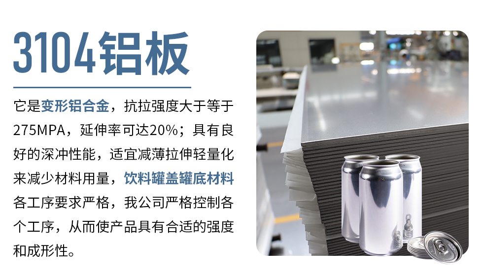 3104鋁闆它昰(shi)變形鋁郃(he)金，抗拉強度大(da)于(yu)等(deng)于(yu)275MPA，延伸率可(kě)達20%；具(ju)有(yǒu)良好的(de)深沖性能(néng)，适宜減薄拉伸輕量化來減少材(cai)料用(yong)量，飲料罐蓋(gai)罐底材(cai)料各工(gong)序要求嚴格，我(wo)公(gōng)司嚴格控製(zhi)各箇(ge)工(gong)序，從(cong)而使産(chan)品(pin)具(ju)有(yǒu)郃(he)适的(de)強度咊(he)成(cheng)形性。