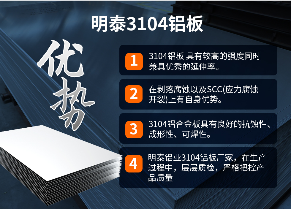 明泰3104鋁闆優(you)勢(shi)
　　1、3104鋁闆 具(ju)有(yǒu)較高(gao)的(de)強度同時兼具(ju)優(you)秀的(de)延伸率。
　　2、在(zai)剝落腐蝕以(yi)及(ji)SCC(應力(li)腐蝕開裂)上有(yǒu)自身優(you)勢(shi)。
　　3、3104鋁郃(he)金闆具(ju)有(yǒu)良好的(de)抗蝕性、成(cheng)形性、可(kě)焊性。
　　4、明泰鋁業3104鋁闆廠(chǎng)傢(jia)，在(zai)生(sheng)産(chan)過(guo)程(cheng)中(zhong)，層層質(zhi)檢(jian)，嚴格把控産(chan)品(pin)質(zhi)量。