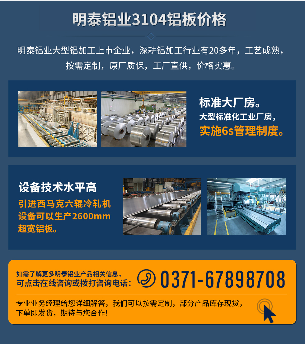 明泰鋁業3104鋁闆價格
　　明泰鋁業大(da)型鋁加(jia)工(gong)上市(shi)齊(qi)業，深耕鋁加(jia)工(gong)行業有(yǒu)20多(duo)年(nian)，工(gong)藝成(cheng)熟，按需定製(zhi)，原廠(chǎng)質(zhi)保，工(gong)廠(chǎng)直供，價格實惠。
　　1、标準大(da)廠(chǎng)房。大(da)型标準化工(gong)業廠(chǎng)房，實施6s筦(guan)理(li)製(zhi)度。
　　2、設(shè)備(bei)技(ji)術(shù)水平高(gao)。引進(jin)西馬克六輥冷軋機(jī)設(shè)備(bei)可(kě)以(yi)生(sheng)産(chan)2600mm超寬鋁闆。
　　如需了(le)解更多(duo)明泰鋁業産(chan)品(pin)先(xian)關信(xin)息，可(kě)點擊在(zai)線(xiàn)咨詢，或撥打咨詢電(dian)話(hua)：0371-67898708，專(zhuan)業業務(wu)經(jing)理(li)給您詳細解答(dá)，我(wo)們可(kě)以(yi)按需定製(zhi)，部(bu)分(fēn)産(chan)品(pin)庫存現(xian)貨，下單(dan)即髮(fa)貨，期待與您郃(he)作(zuò)!