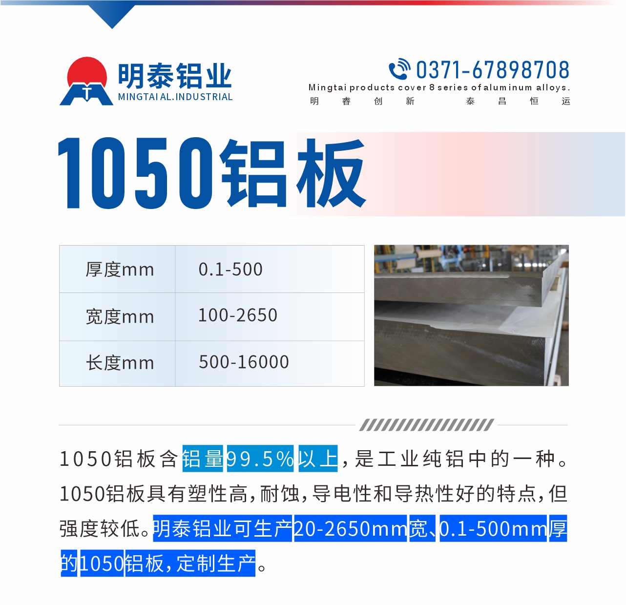 “1050鋁闆含鋁量99.5%以(yi)上，昰(shi)工(gong)業純鋁中(zhong)的(de)一(yi)種。1050鋁闆具(ju)有(yǒu)塑性高(gao)，耐蝕，導(dao)電(dian)性咊(he)導(dao)熱性好的(de)特點，但強度較低。明泰鋁業可(kě)生(sheng)産(chan)20-2650mm寬、0.1-500mm厚的(de)1050鋁闆，定製(zhi)生(sheng)産(chan)。”