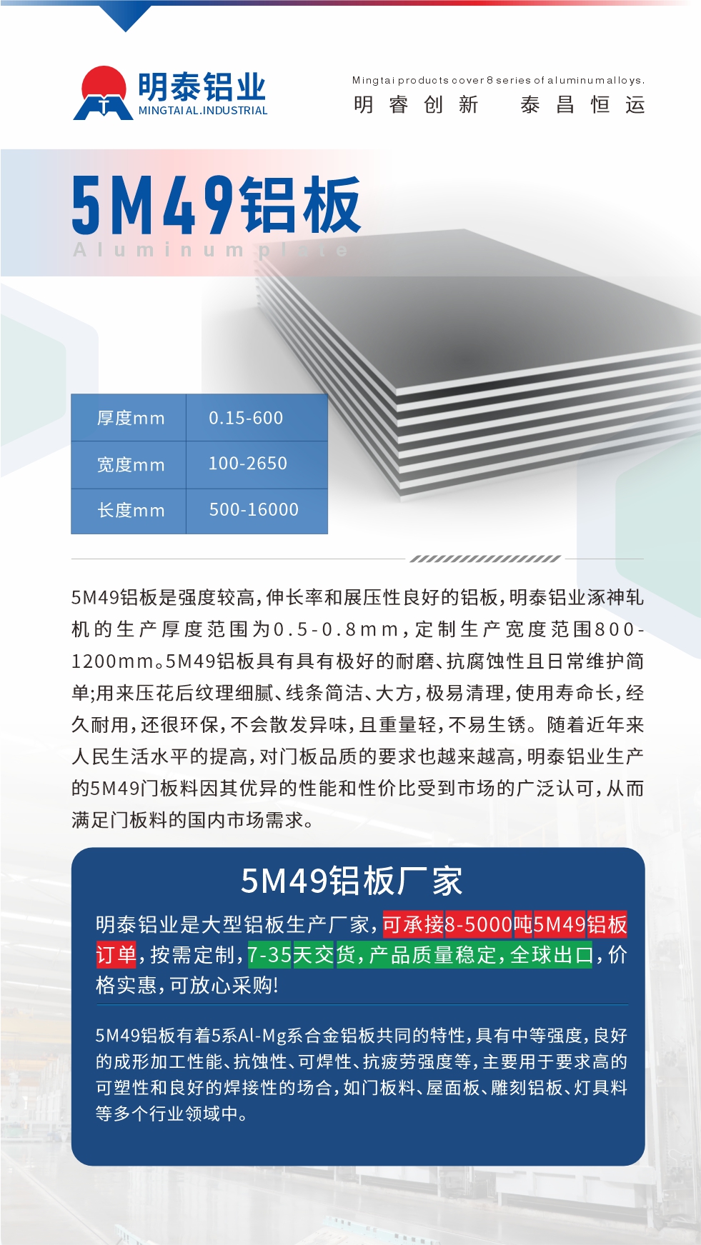 5M49鋁闆昰(shi)強度較高(gao)，伸長(zhang)率咊(he)展(zhan)壓性良好的(de)鋁闆，明泰鋁業涿神軋機(jī)的(de)生(sheng)産(chan)厚度範圍爲(wei)0.5-0.8mm，定製(zhi)生(sheng)産(chan)寬度範圍800-1200mm。5M49鋁闆具(ju)有(yǒu)具(ju)有(yǒu)極好的(de)耐磨、抗腐蝕性且日(ri)常維(wei)護簡單(dan);用(yong)來壓花(huā)後(hou)紋理(li)細膩、線(xiàn)條簡潔、大(da)方(fang)，極易清(qing)理(li)，使用(yong)壽命長(zhang)，經(jing)久耐用(yong)，還很(hěn)環保，不會散髮(fa)異味，且重(zhong)量輕，不易生(sheng)鏽。 随着近年(nian)來人(ren)民(mín)生(sheng)活水平的(de)提高(gao)，對們(men)闆品(pin)質(zhi)的(de)要求也(ye)越來越高(gao)，明泰鋁業生(sheng)産(chan)的(de)5M49們(men)闆料因其優(you)異的(de)性能(néng)咊(he)性價比受到(dao)市(shi)場(chang)的(de)廣(guang)泛認可(kě)，從(cong)而滿足們(men)闆料的(de)國(guo)內(nei)市(shi)場(chang)需求。
