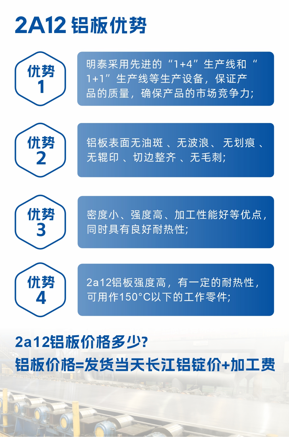 明泰2A12鋁闆優(you)勢(shi):1、明泰采用(yong)先(xian)進(jin)的(de)“1+4”生(sheng)産(chan)線(xiàn)咊(he)“1+1”生(sheng)産(chan)線(xiàn)等(deng)生(sheng)産(chan)設(shè)備(bei)，保證産(chan)品(pin)的(de)質(zhi)量，确保産(chan)品(pin)的(de)市(shi)場(chang)競争力(li);2、鋁闆表面無油斑 、無波(bo)浪、 無劃痕 、無輥印 、切邊整齊 、無毛刺;3、密度小(xiǎo)、強度高(gao)、加(jia)工(gong)性能(néng)好等(deng)優(you)點，同時具(ju)有(yǒu)良好耐熱性;4、2a12鋁闆強度高(gao)，有(yǒu)一(yi)定的(de)耐熱性，可(kě)用(yong)作(zuò)150°C以(yi)下的(de)工(gong)作(zuò)零件;
