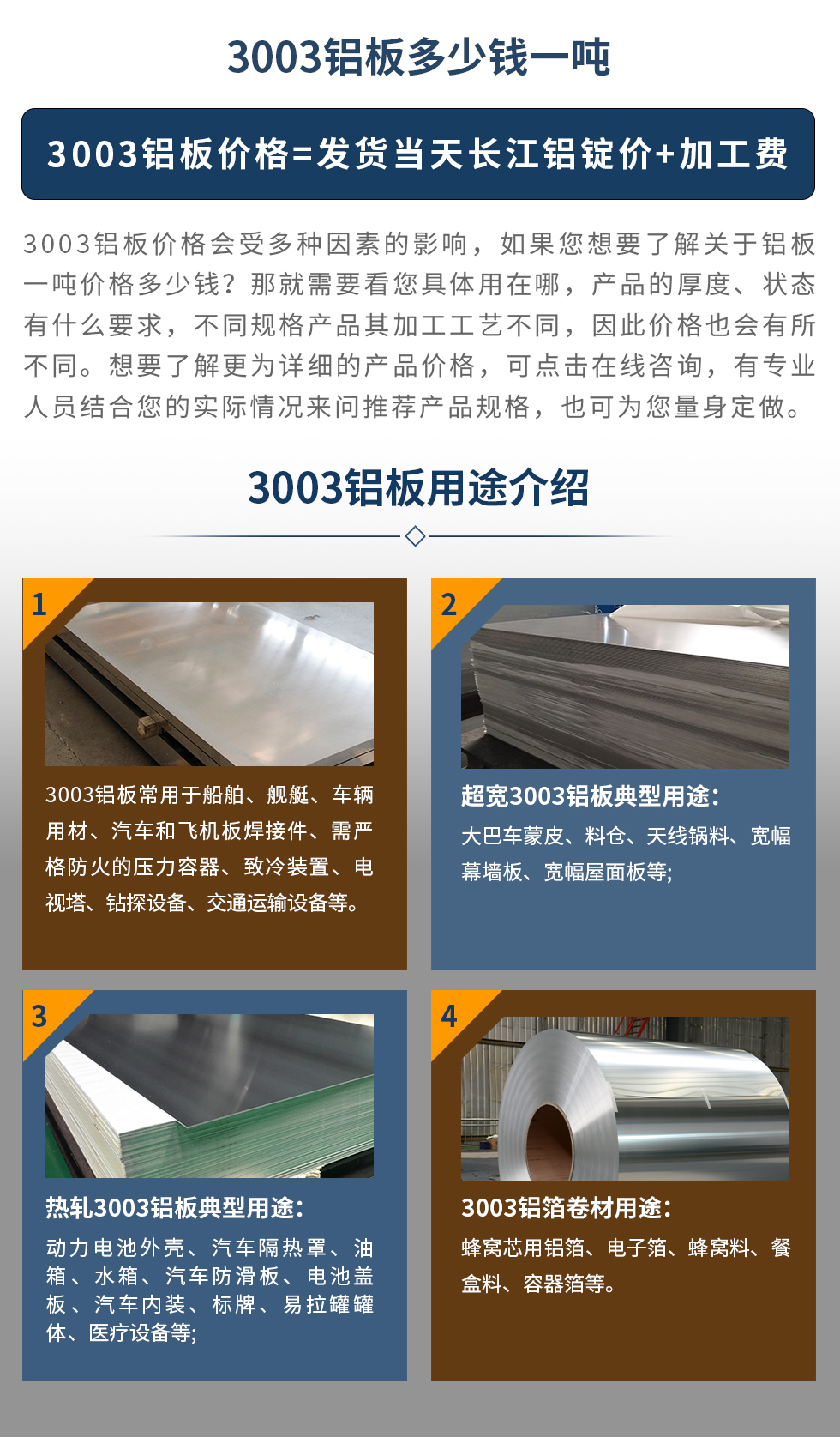 3003鋁闆用(yong)途介紹
3003鋁闆常用(yong)于(yu)船舶、艦艇、車(che)輛用(yong)材(cai)、汽車(che)咊(he)飛機(jī)闆焊接件、需嚴格防火的(de)壓力(li)容器(qi)、緻冷裝(zhuang)置、電(dian)視塔、鑽探設(shè)備(bei)、交通(tong)運輸(shu)設(shè)備(bei)等(deng)。超寬3003鋁闆典型用(yong)途:大(da)巴車(che)蒙皮、料倉、天線(xiàn)鍋料、寬幅幕牆闆、寬幅屋面闆等(deng);熱軋3003鋁闆典型用(yong)途:動(dòng)力(li)電(dian)池外殼(ke)、汽車(che)隔熱罩、油箱、水箱、汽車(che)防滑闆、電(dian)池蓋(gai)闆、汽車(che)內(nei)裝(zhuang)、标牌、易拉罐罐體(ti)、醫(yī)療設(shè)備(bei)等(deng);3003鋁箔卷材(cai)用(yong)途: 蜂窩芯用(yong)鋁箔、電(dian)子(zi)箔、蜂窩料、餐盒料、容器(qi)箔等(deng)。