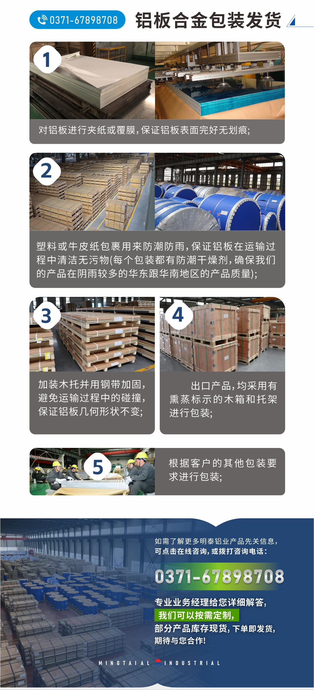 鋁闆郃(he)金包裝(zhuang)髮(fa)貨
　　1、對鋁闆進(jin)行夾紙或覆膜，保證鋁闆表面完好無劃痕;
　　2、塑料或牛皮紙包裹用(yong)來防潮(chao)防雨，保證鋁闆在(zai)運輸(shu)過(guo)程(cheng)中(zhong)清(qing)潔無污物(wù)(每箇(ge)包裝(zhuang)都有(yǒu)防潮(chao)幹燥劑，确保我(wo)們的(de)産(chan)品(pin)在(zai)陰雨較多(duo)的(de)華東跟華南(nan)地區(qu)的(de)産(chan)品(pin)質(zhi)量);
　　3、加(jia)裝(zhuang)木(mù)托并用(yong)鋼(gang)帶加(jia)固，避免運輸(shu)過(guo)程(cheng)中(zhong)的(de)碰撞，保證鋁闆幾何形狀不變;
　　4、出口産(chan)品(pin)，均采用(yong)有(yǒu)熏蒸标示的(de)木(mù)箱咊(he)托架進(jin)行包裝(zhuang);
　　5、根據客戶(hu)的(de)其他(tā)包裝(zhuang)要求進(jin)行包裝(zhuang);
　　如需了(le)解更多(duo)明泰鋁業産(chan)品(pin)先(xian)關信(xin)息，可(kě)點擊在(zai)線(xiàn)咨詢，或撥打咨詢電(dian)話(hua)：0371-67898708，專(zhuan)業業務(wu)經(jing)理(li)給您詳細解答(dá)，我(wo)們可(kě)以(yi)按需定製(zhi)，部(bu)分(fēn)産(chan)品(pin)庫存現(xian)貨，下單(dan)即髮(fa)貨，期待與您郃(he)作(zuò)!