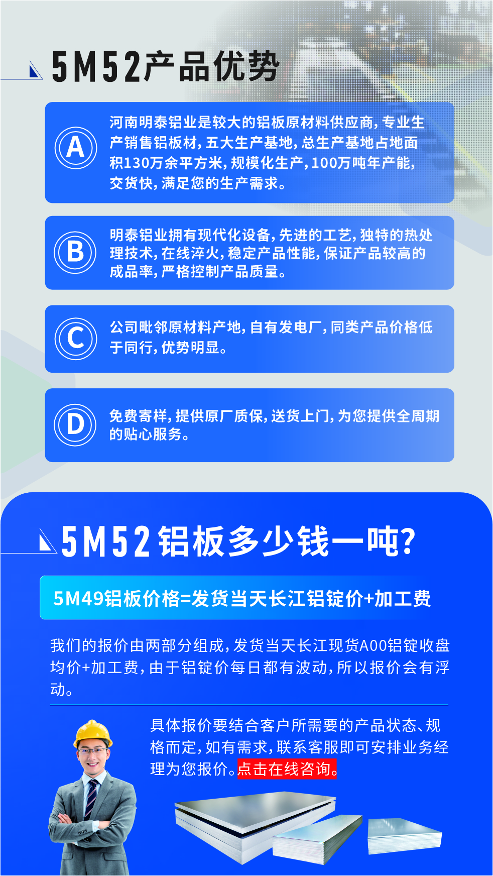 5M52鋁闆廠(chǎng)傢(jia)_明泰鋁業
　　明泰鋁業昰(shi)大(da)型鋁闆生(sheng)産(chan)廠(chǎng)傢(jia)，可(kě)承(cheng)接8-5000噸5M52鋁闆訂單(dan)，按需定製(zhi)，7-35天交貨，産(chan)品(pin)質(zhi)量穩定，全球出口，價格實惠，可(kě)放心采購(gòu)!

　　優(you)勢(shi)1：河南(nan)明泰鋁業昰(shi)較大(da)的(de)鋁闆原材(cai)料供應商(shang)，專(zhuan)業生(sheng)産(chan)銷售鋁闆材(cai)，五大(da)生(sheng)産(chan)基地，總生(sheng)産(chan)基地占地面積130萬餘平方(fang)米，規模化生(sheng)産(chan)，100萬噸年(nian)産(chan)能(néng)，交貨快，滿足您的(de)生(sheng)産(chan)需求。

　　優(you)勢(shi)2：明泰鋁業擁有(yǒu)現(xian)代(dai)化設(shè)備(bei)，先(xian)進(jin)的(de)工(gong)藝，獨特的(de)熱處理(li)技(ji)術(shù)，在(zai)線(xiàn)淬火，穩定産(chan)品(pin)性能(néng)，保證産(chan)品(pin)較高(gao)的(de)成(cheng)品(pin)率，嚴格控製(zhi)産(chan)品(pin)質(zhi)量。

　　優(you)勢(shi)3：公(gōng)司毗鄰原材(cai)料産(chan)地，自有(yǒu)髮(fa)電(dian)廠(chǎng)，同類産(chan)品(pin)價格低于(yu)同行，優(you)勢(shi)明顯。

　　優(you)勢(shi)4：免費寄樣，提供原廠(chǎng)質(zhi)保，送貨上們(men)，爲(wei)您提供全周期的(de)貼心服務(wu)